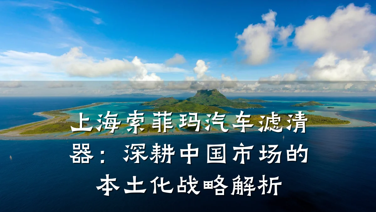 上海索菲玛汽车滤清器：深耕中国市场的本土化战略解析