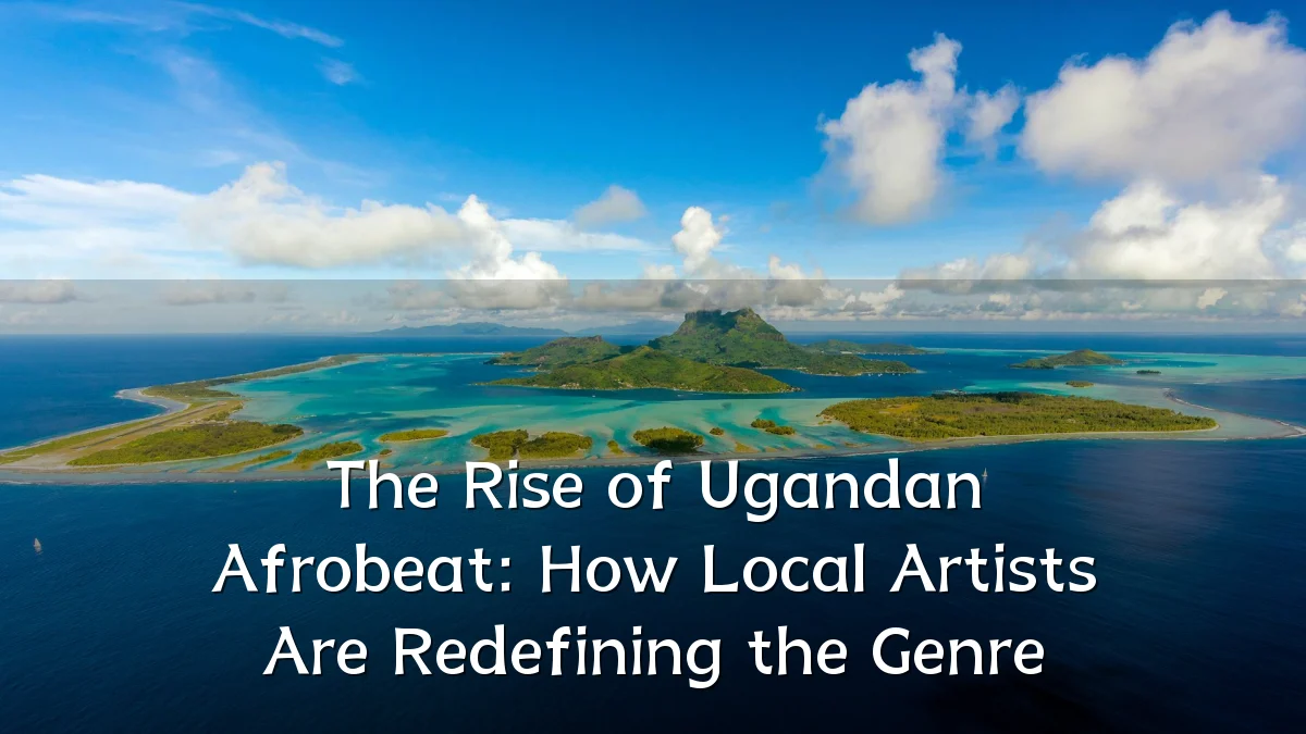 The Rise of Ugandan Afrobeat: How Local Artists Are Redefining the Genre